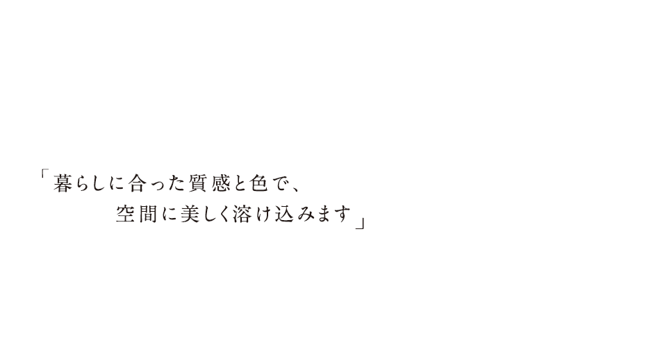 暮らしに合った質感と色で、空間に美しく溶け込みます